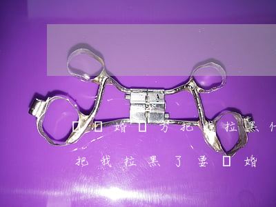 鬧離婚對方把我拉黑什么意思(老婆吵架了就把我拉黑了,要離婚)
